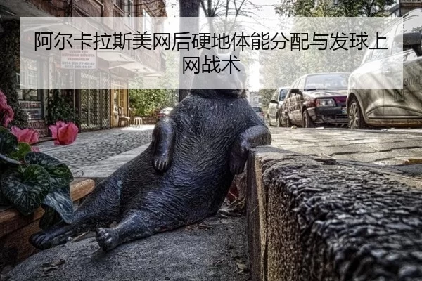 阿尔卡拉斯美网后硬地体能分配与发球上网战术