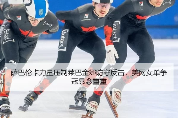 萨巴伦卡力量压制莱巴金娜防守反击，美网女单争冠悬念重重