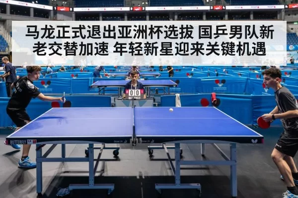 马龙正式退出亚洲杯选拔 国乒男队新老交替加速 年轻新星迎来关键机遇