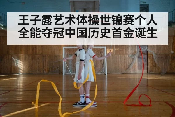 王子露艺术体操世锦赛个人全能夺冠中国历史首金诞生